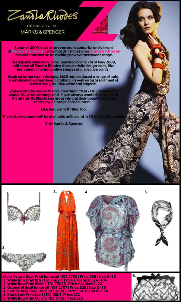 <British fashion designer Zandra Rhodes, has produced a capsule range of her stunning prints and designs for Marks & Spencer. The exclusive range of womenswear, accessories and lingerie, will be available from the 7th of May 2009 from Marks & Spencer stores nationwide and from the Marks & Spencer website.>