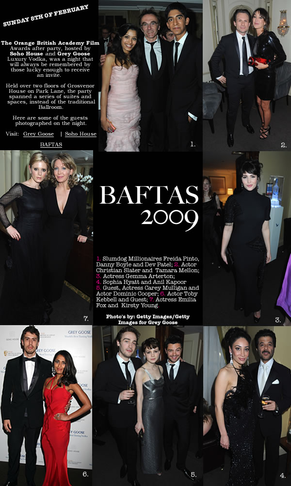 <The Orange British Academy Film  Awards after party, hosted by  Soho House and Grey Goose  Luxury Vodka, was a night that  will always be remembered by  those lucky enough to receive  an invite. 1. Slumdog Millionaires Freida Pinto, Danny Boyle and Dev Patel; 2. Actor Christian Slater and  Tamara Mellon; 3. Actress Gemma Arterton;  4. Sophia Hyatt and Anil Kapoor  5. Guest, Actress Carey Mulligan and Actor Dominic Cooper; 6. Actor Toby Kebbell and Guest; 7. Actress Emilia Fox and  Kirsty Young.  Photo's by: Getty Images/Getty Images for Grey Goose>